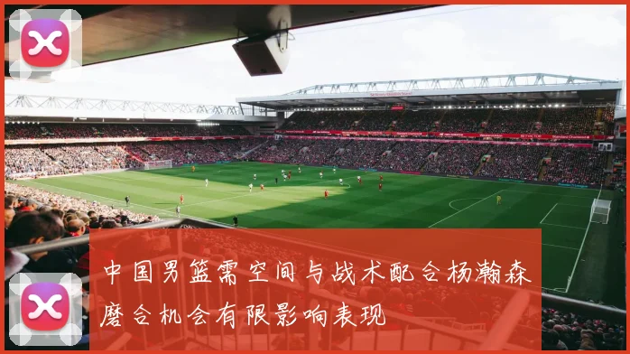中国男篮需空间与战术配合杨瀚森磨合机会有限影响表现