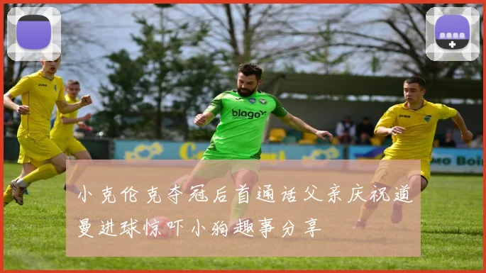 小克伦克夺冠后首通话父亲庆祝道曼进球惊吓小狗趣事分享