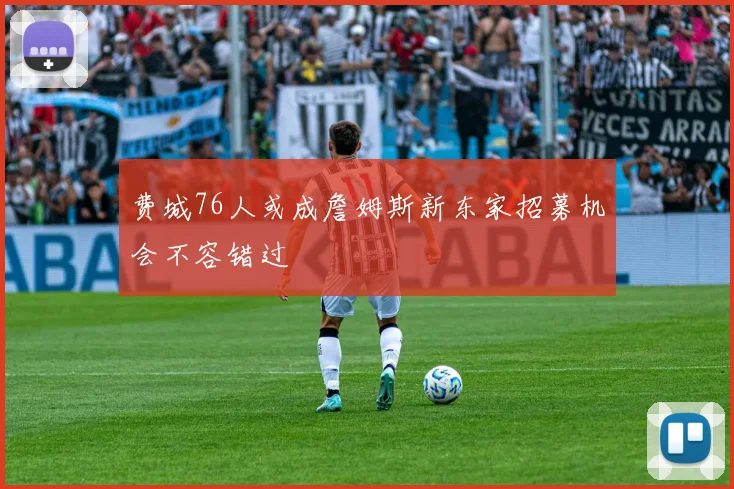费城76人或成詹姆斯新东家招募机会不容错过