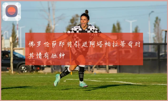 佛罗伦萨即将引进阿塔帕拉蒂奇对其情有独钟
