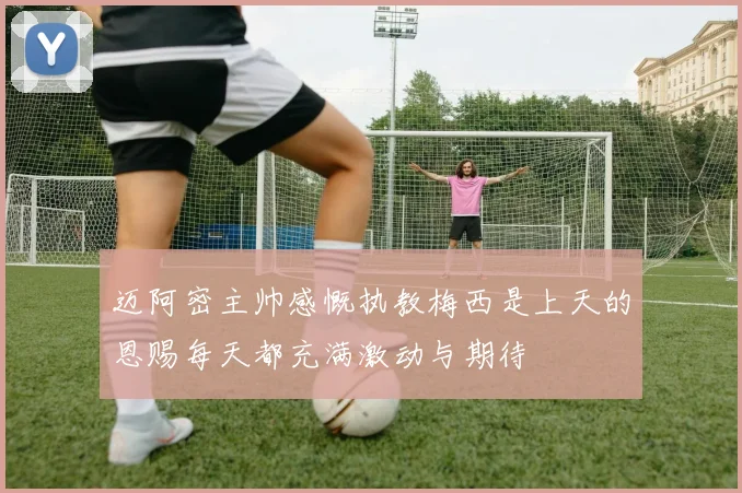 迈阿密主帅感慨执教梅西是上天的恩赐每天都充满激动与期待