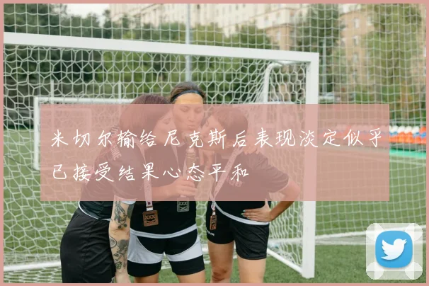 米切尔输给尼克斯后表现淡定似乎已接受结果心态平和
