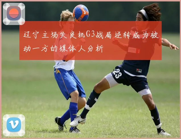 辽宁主场失良机G3战局逆转成为被动一方的媒体人分析