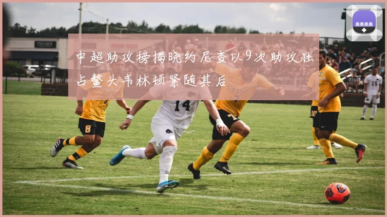 中超助攻榜揭晓约尼查以9次助攻独占鳌头韦林顿紧随其后
