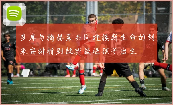 多库与梅赫莱共同迎接新生命的到来安排特别航班接送孩子出生
