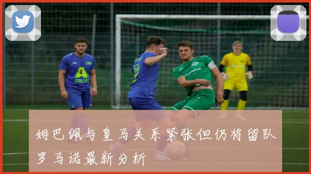 姆巴佩与皇马关系紧张但仍将留队罗马诺最新分析