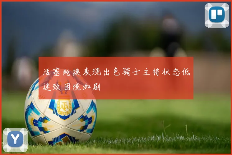 活塞轮换表现出色骑士主将状态低迷致困境加剧